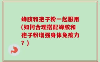 蜂胶和孢子粉一起服用(如何合理搭配蜂胶和孢子粉增强身体免疫力？)
