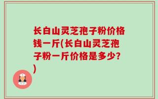 长白山灵芝孢子粉价格钱一斤(长白山灵芝孢子粉一斤价格是多少？)
