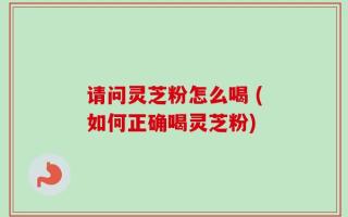 请问灵芝粉怎么喝 (如何正确喝灵芝粉)