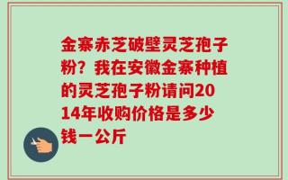 金寨赤芝破壁灵芝孢子粉？我在安徽金寨种植的灵芝孢子粉请问2014年收购价格是多少钱一公斤