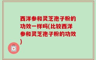 西洋参和灵芝孢子粉的功效一样吗(比较西洋参和灵芝孢子粉的功效)