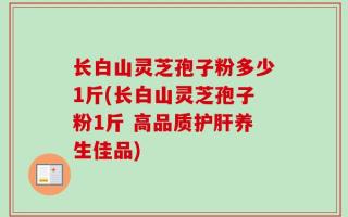 长白山灵芝孢子粉多少1斤(长白山灵芝孢子粉1斤 高品质护肝养生佳品)