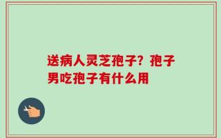 送病人灵芝孢子？孢子男吃孢子有什么用