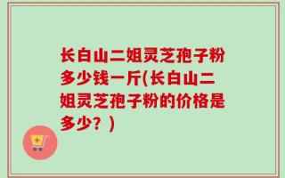 长白山二姐灵芝孢子粉多少钱一斤(长白山二姐灵芝孢子粉的价格是多少？)