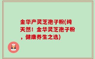 金华产灵芝孢子粉(纯天然！金华灵芝孢子粉，健康养生之选)