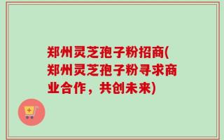 郑州灵芝孢子粉招商(郑州灵芝孢子粉寻求商业合作，共创未来)
