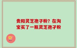 贵阳灵芝孢子粉？在淘宝买了一瓶灵芝孢孑粉