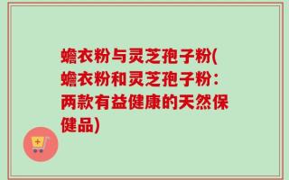 蟾衣粉与灵芝孢子粉(蟾衣粉和灵芝孢子粉：两款有益健康的天然保健品)
