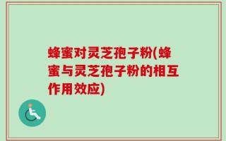 蜂蜜对灵芝孢子粉(蜂蜜与灵芝孢子粉的相互作用效应)