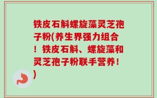 铁皮石斛螺旋藻灵芝孢子粉(养生界强力组合！铁皮石斛、螺旋藻和灵芝孢子粉联手营养！)
