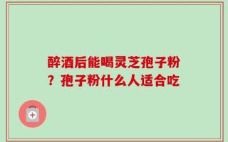 醉酒后能喝灵芝孢子粉？孢子粉什么人适合吃