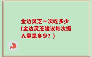 金边灵芝一次吃多少 (金边灵芝建议每次摄入量是多少？)