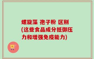 螺旋藻 孢子粉 区别(这些食品成分抵御压力和增强免疫能力)