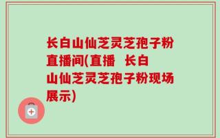 长白山仙芝灵芝孢子粉直播间(直播  长白山仙芝灵芝孢子粉现场展示)