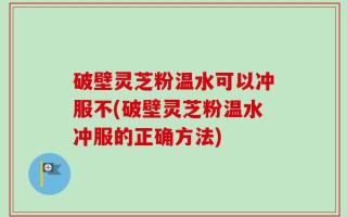 破壁灵芝粉温水可以冲服不(破壁灵芝粉温水冲服的正确方法)