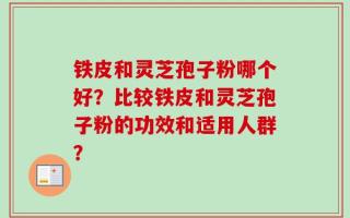 铁皮和灵芝孢子粉哪个好？比较铁皮和灵芝孢子粉的功效和适用人群？