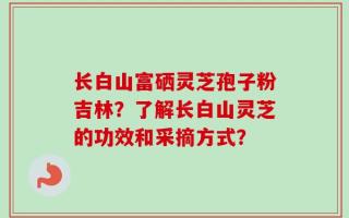 长白山富硒灵芝孢子粉吉林？了解长白山灵芝的功效和采摘方式？