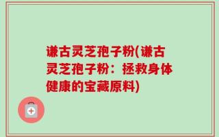 谦古灵芝孢子粉(谦古灵芝孢子粉：拯救身体健康的宝藏原料)