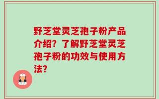 野芝堂灵芝孢子粉产品介绍？了解野芝堂灵芝孢子粉的功效与使用方法？