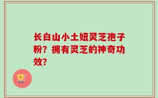 长白山小土妞灵芝孢子粉？拥有灵芝的神奇功效？