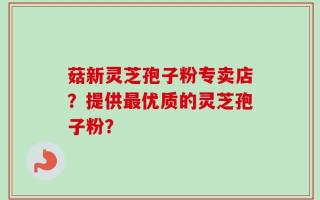 菇新灵芝孢子粉专卖店？提供最优质的灵芝孢子粉？