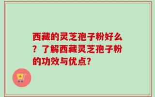 西藏的灵芝孢子粉好么？了解西藏灵芝孢子粉的功效与优点？