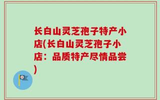 长白山灵芝孢子特产小店(长白山灵芝孢子小店：品质特产尽情品尝)