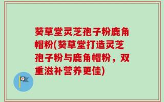 葵草堂灵芝孢子粉鹿角帽粉(葵草堂打造灵芝孢子粉与鹿角帽粉，双重滋补营养更佳)