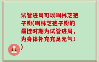 试管进周可以喝林芝孢子粉(喝林芝孢子粉的最佳时期为试管进周，为身体补充充足元气！)