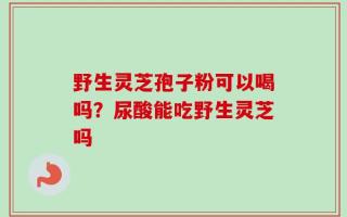 野生灵芝孢子粉可以喝吗？尿酸能吃野生灵芝吗