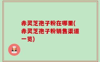 赤灵芝孢子粉在哪里(赤灵芝孢子粉销售渠道一览)