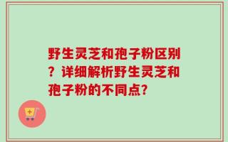 野生灵芝和孢子粉区别？详细解析野生灵芝和孢子粉的不同点？
