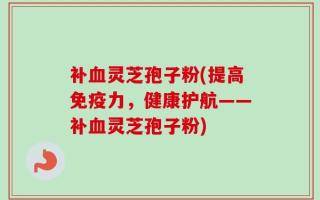 补血灵芝孢子粉(提高免疫力，健康护航——补血灵芝孢子粉)