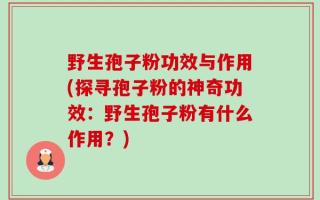 野生孢子粉功效与作用(探寻孢子粉的神奇功效：野生孢子粉有什么作用？)