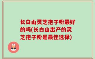 长白山灵芝孢子粉最好的吗(长白山出产的灵芝孢子粉是最佳选择)