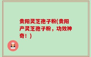 贵阳灵芝孢子粉(贵阳产灵芝孢子粉，功效神奇！)