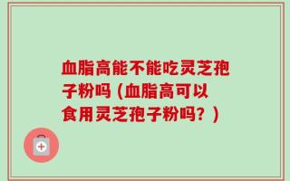血脂高能不能吃灵芝孢子粉吗 (血脂高可以食用灵芝孢子粉吗？)