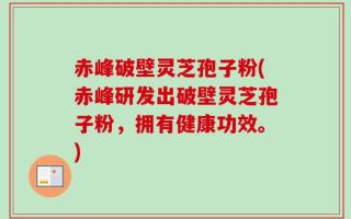 赤峰破壁灵芝孢子粉(赤峰研发出破壁灵芝孢子粉，拥有健康功效。)