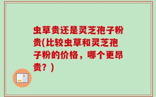 虫草贵还是灵芝孢子粉贵(比较虫草和灵芝孢子粉的价格，哪个更昂贵？)