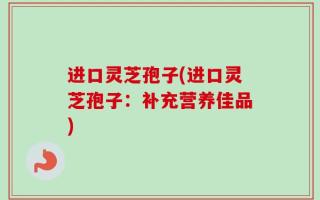 进口灵芝孢子(进口灵芝孢子：补充营养佳品)