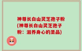 神尊长白山灵芝孢子粉(神尊长白山灵芝孢子粉：滋养身心的圣品)