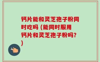 钙片能和灵芝孢子粉同时吃吗 (能同时服用钙片和灵芝孢子粉吗？)