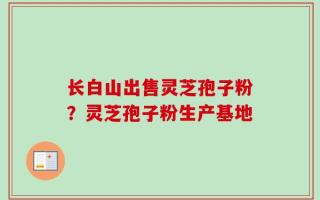 长白山出售灵芝孢子粉？灵芝孢子粉生产基地