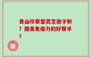 贵山珍草堂灵芝孢子粉？提高免疫力的好帮手？