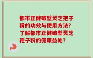 都市正健破壁灵芝孢子粉的功效与使用方法？了解都市正健破壁灵芝孢子粉的健康益处？