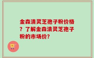 金森清灵芝孢子粉价格？了解金森清灵芝孢子粉的市场价？
