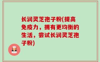 长润灵芝孢子粉(提高免疫力，拥有更均衡的生活，尝试长润灵芝孢子粉)
