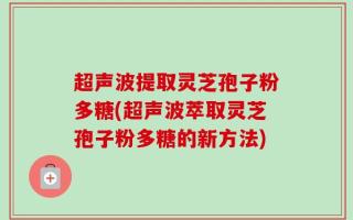 超声波提取灵芝孢子粉多糖(超声波萃取灵芝孢子粉多糖的新方法)