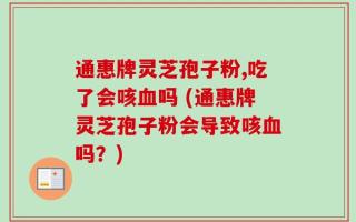 通惠牌灵芝孢子粉,吃了会咳血吗 (通惠牌灵芝孢子粉会导致咳血吗？)