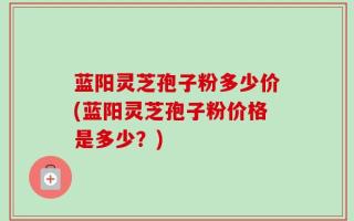 蓝阳灵芝孢子粉多少价(蓝阳灵芝孢子粉价格是多少？)